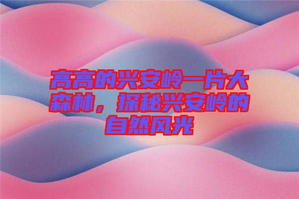 高高的興安嶺一片大森林,探秘興安嶺的自然風光