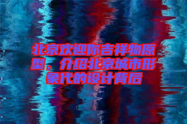 北京歡迎你吉祥物原型,介紹北京城市形象代的設計背后