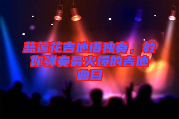 藍蓮花吉他譜獨奏,教你彈奏最火爆的吉他曲目
