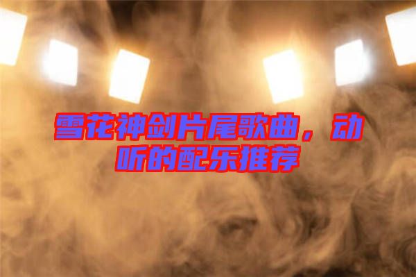 雪花神劍片尾歌曲,動(dòng)聽(tīng)的配樂(lè)推薦