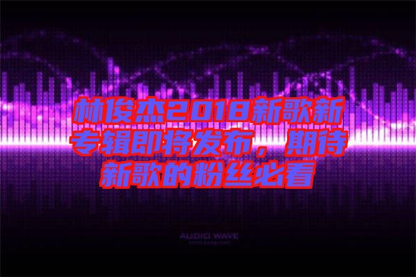 林俊杰2018新歌新專輯即將發布，期待新歌的粉絲必看