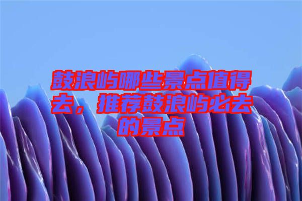 鼓浪嶼哪些景點值得去,推薦鼓浪嶼必去的景點