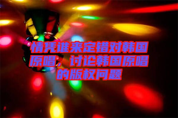 情憑誰來定錯對韓國原唱,討論韓國原唱的版權問題