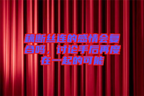 藕斷絲連的感情會復合嗎,討論手后再度在一起的可能