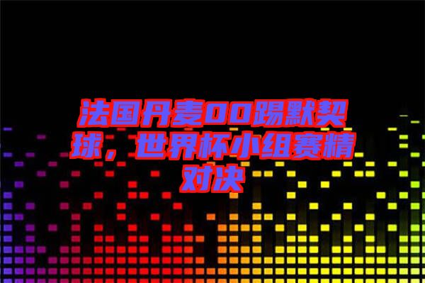 法國丹麥00踢默契球,世界杯小組賽精對決