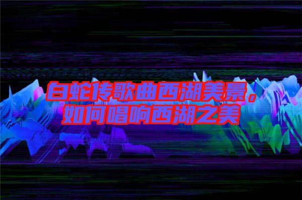 白蛇傳歌曲西湖美景,如何唱響西湖之美