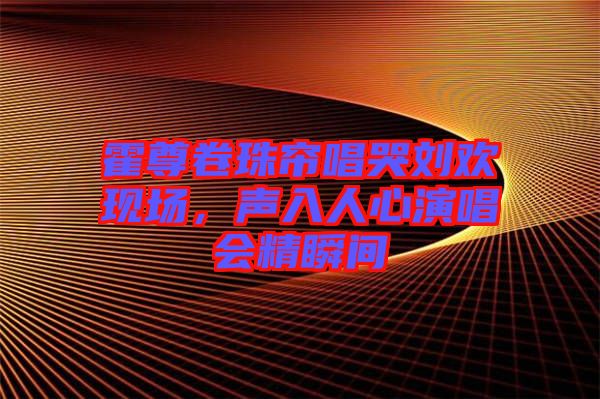 霍尊卷珠簾唱哭劉歡現(xiàn)場,聲入人心演唱會精瞬間