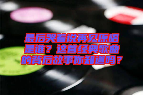 最后哭著說再見原唱是誰？這首經(jīng)典歌曲的背后故事你知道嗎？