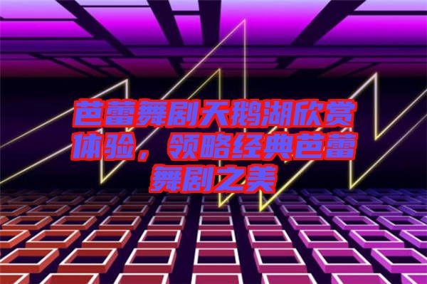 芭蕾舞劇天鵝湖欣賞體驗(yàn),領(lǐng)略經(jīng)典芭蕾舞劇之美