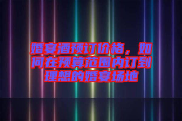 婚宴酒預訂價格,如何在預算范圍內(nèi)訂到理想的婚宴場地