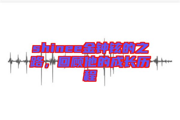 shinee金鐘鉉的之路,回顧他的成長歷程