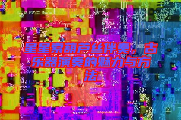 星星索葫蘆絲伴奏,古樂器演奏的魅力與方法