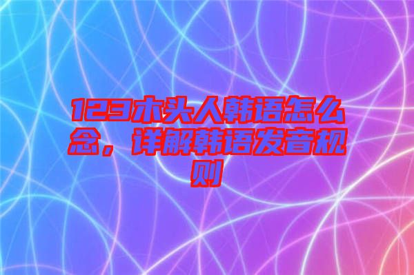 123木頭人韓語怎么念,詳解韓語發(fā)音規(guī)則