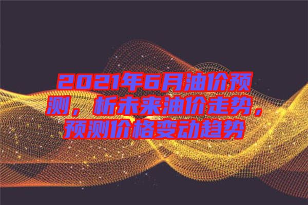 2021年6月油價預測,析未來油價走勢,預測價格變動趨勢