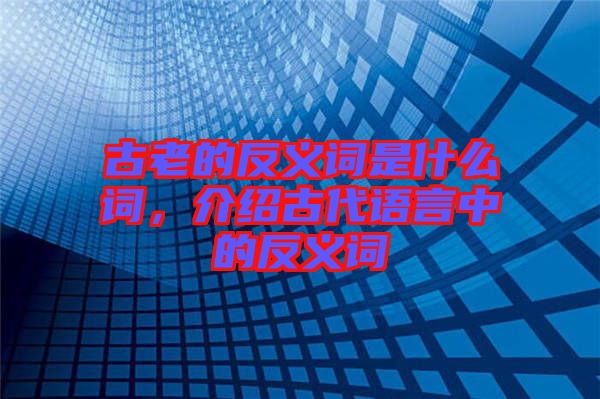 古老的反義詞是什么詞,介紹古代語(yǔ)言中的反義詞