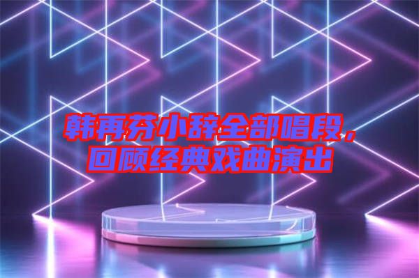 韓再芬小辭全部唱段,回顧經典戲曲演出