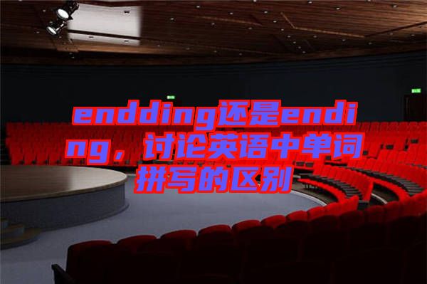 endding還是ending,討論英語(yǔ)中單詞拼寫(xiě)的區(qū)別
