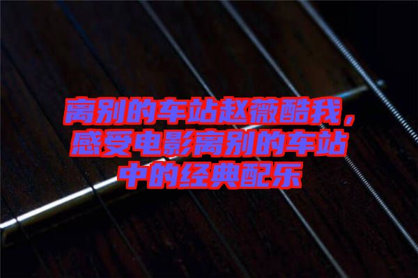 離別的車站趙薇酷我,感受電影離別的車站中的經典配樂