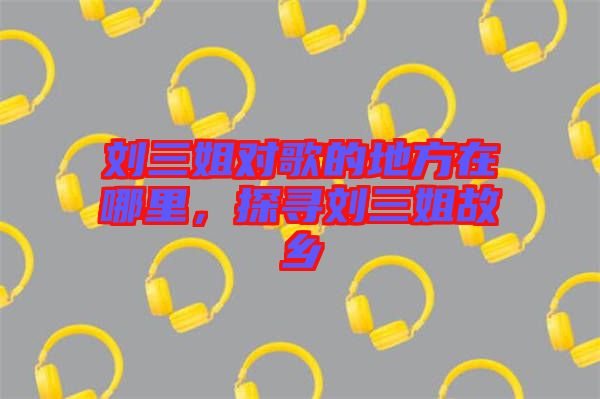 劉三姐對(duì)歌的地方在哪里，探尋劉三姐故鄉(xiāng)