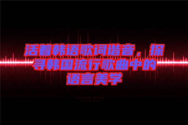 活著韓語歌詞諧音,探尋韓國流行歌曲中的語言美學