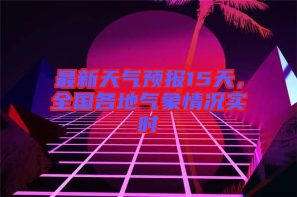 最新天氣預報15天,全國各地氣象情況實時