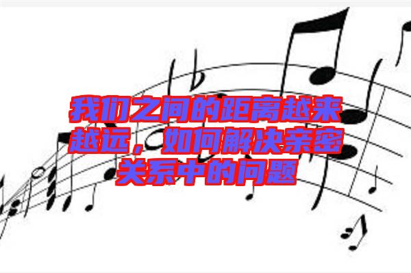 我們之間的距離越來越遠，如何解決親密關系中的問題