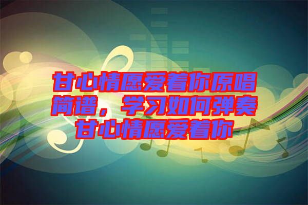 甘心情愿愛著你原唱簡譜,學習如何彈奏甘心情愿愛著你