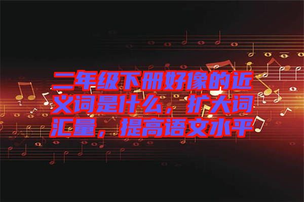 二年級下冊好像的近義詞是什么,擴大詞匯量,提高語文水平