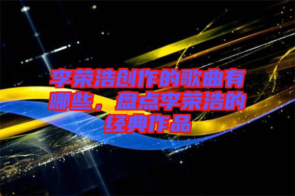 李榮浩創(chuàng)作的歌曲有哪些,盤點(diǎn)李榮浩的經(jīng)典作品