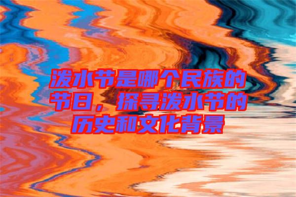 潑水節是哪個民族的節日,探尋潑水節的歷史和文化背景