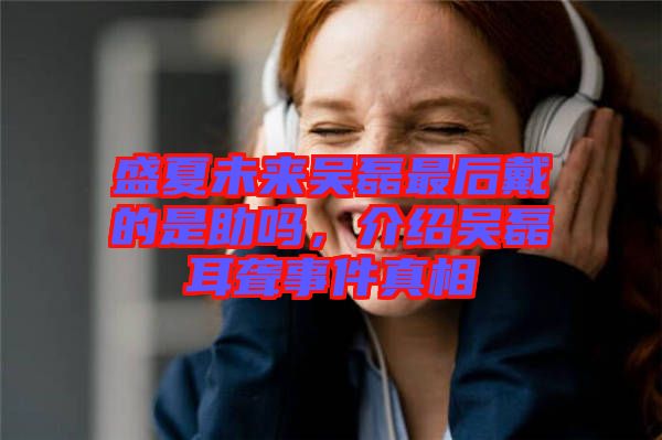 盛夏未來(lái)吳磊最后戴的是助嗎，介紹吳磊耳聾事件真相