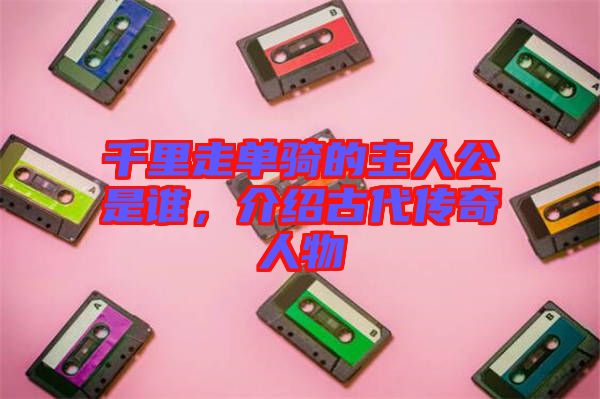 千里走單騎的主人公是誰,介紹古代傳奇人物