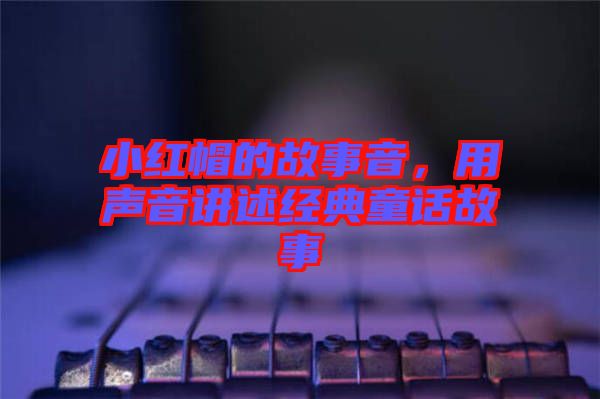 小紅帽的故事音,用聲音講述經(jīng)典童話故事