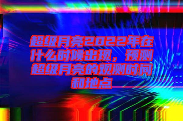 超級月亮2022年在什么時候出現,預測超級月亮的觀測時間和地點