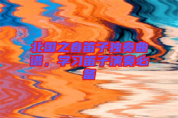 北國之春笛子獨奏曲譜,學習笛子演奏必備