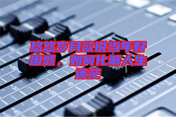 悠悠歲月欲說當年好困惑,如何化解人生迷茫