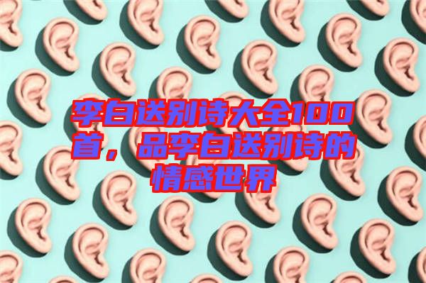 李白送別詩大全100首，品李白送別詩的情感世界