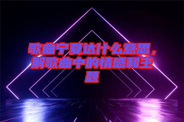 歌曲寧夏達(dá)什么意思，解歌曲中的情感和主題