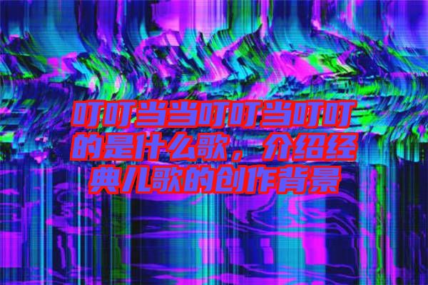叮叮當當叮叮當叮叮的是什么歌，介紹經(jīng)典兒歌的創(chuàng)作背景