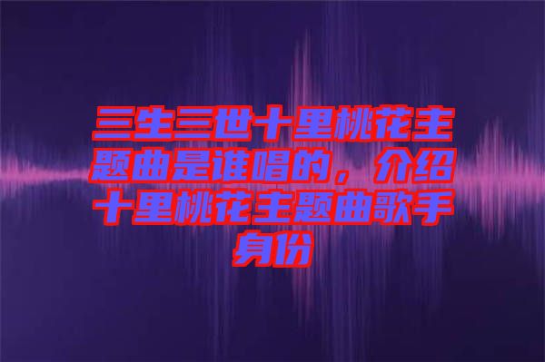 三生三世十里桃花主題曲是誰唱的,介紹十里桃花主題曲歌手身份