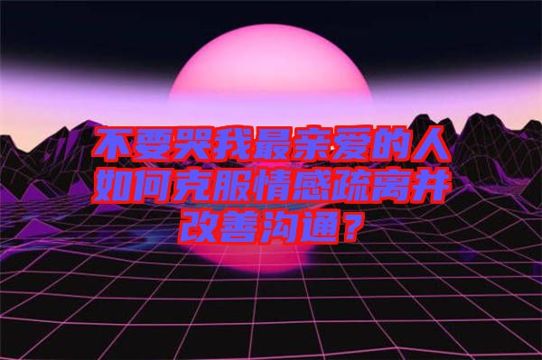 不要哭我最親愛的人如何克服情感疏離并改善溝通?
