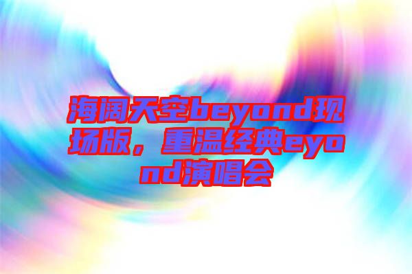 海闊天空beyond現場版,重溫經典eyond演唱會