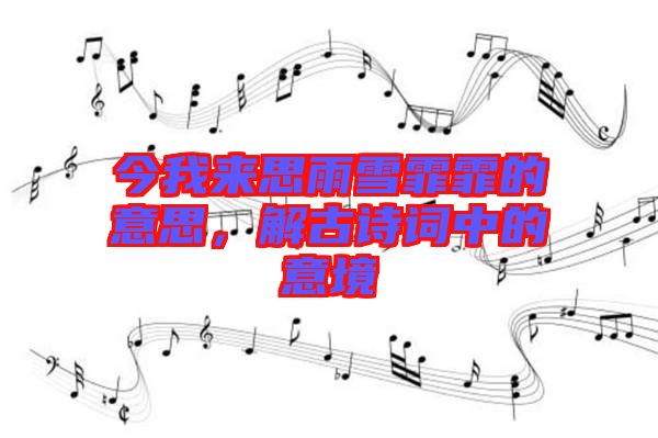 今我來思雨雪霏霏的意思，解古詩詞中的意境