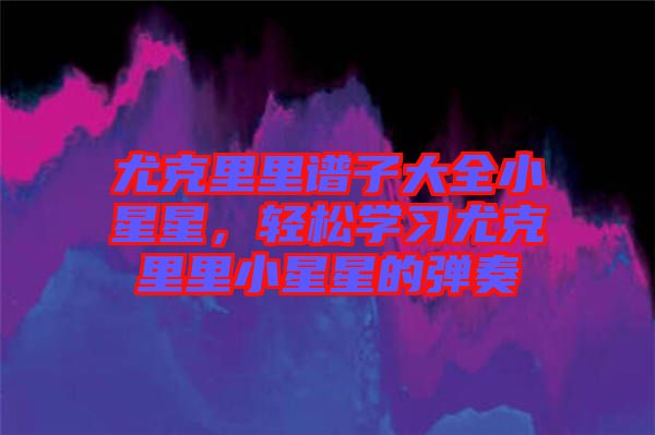 尤克里里譜子大全小星星,輕松學習尤克里里小星星的彈奏