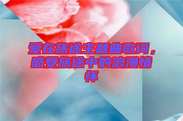 愛在旅途主題曲歌詞，感受旅途中的浪漫情懷