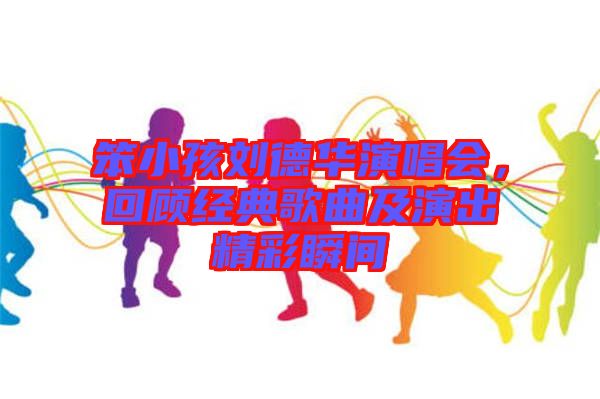 笨小孩劉德華演唱會,回顧經典歌曲及演出精彩瞬間