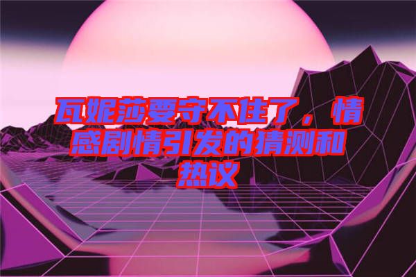 瓦妮莎要守不住了,情感劇情引發(fā)的猜測和熱議