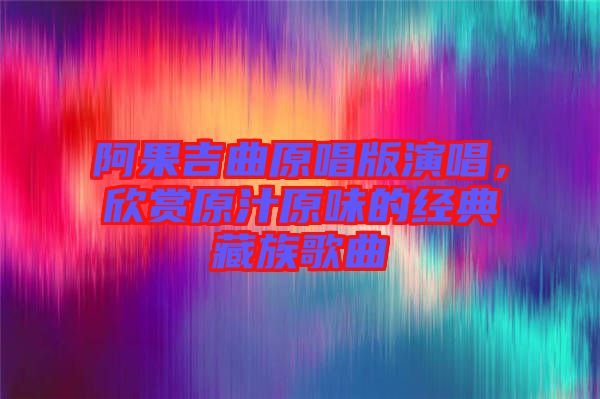 阿果吉曲原唱版演唱,欣賞原汁原味的經(jīng)典藏族歌曲