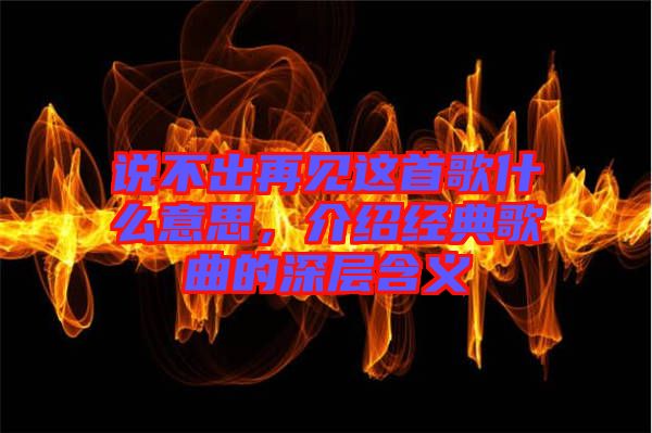 說不出再見這首歌什么意思,介紹經典歌曲的深層含義