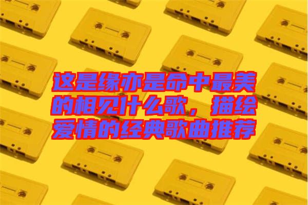 這是緣亦是命中最美的相見什么歌,描繪愛情的經(jīng)典歌曲推薦
